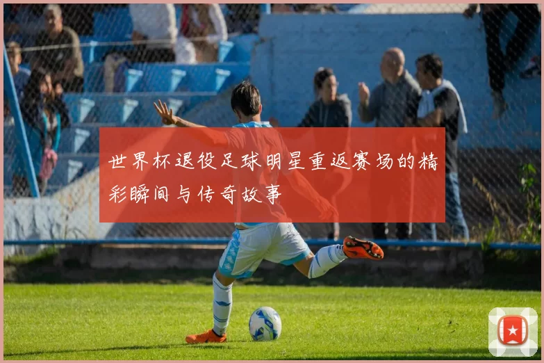 世界杯退役足球明星重返赛场的精彩瞬间与传奇故事