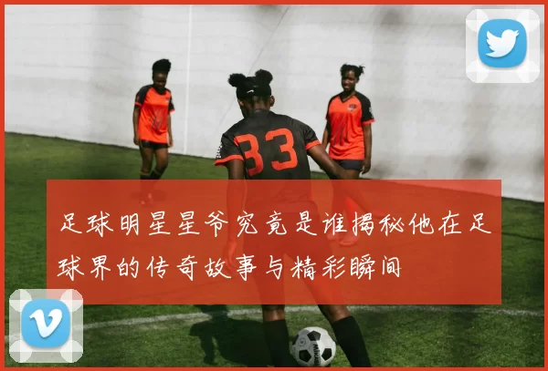 足球明星星爷究竟是谁揭秘他在足球界的传奇故事与精彩瞬间