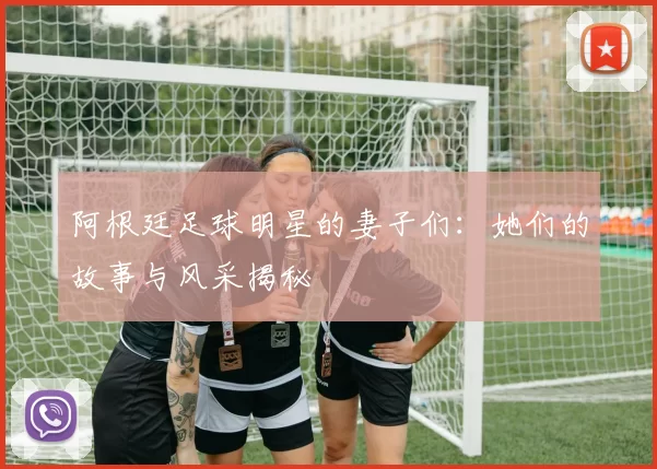 阿根廷足球明星的妻子们：她们的故事与风采揭秘
