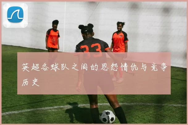 英超各球队之间的恩怨情仇与竞争历史