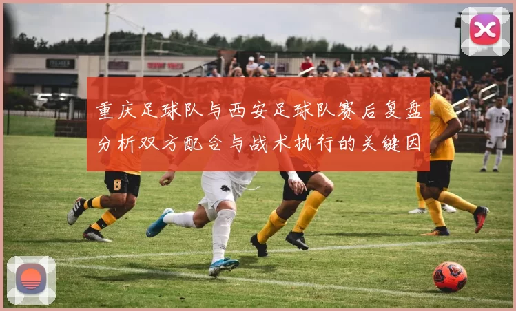 重庆足球队与西安足球队赛后复盘分析双方配合与战术执行的关键因素