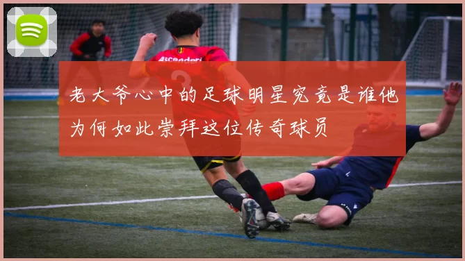 老大爷心中的足球明星究竟是谁他为何如此崇拜这位传奇球员