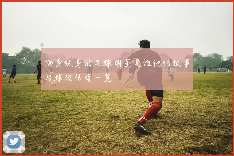 满身纹身的足球明星是谁他的故事与球场传奇一览