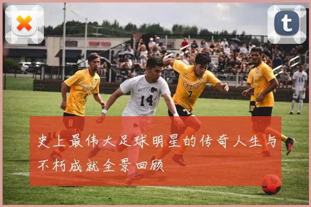 史上最伟大足球明星的传奇人生与不朽成就全景回顾