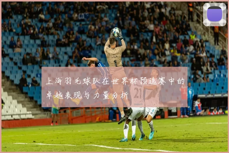 上海羽毛球队在世界杯预选赛中的卓越表现与力量分析