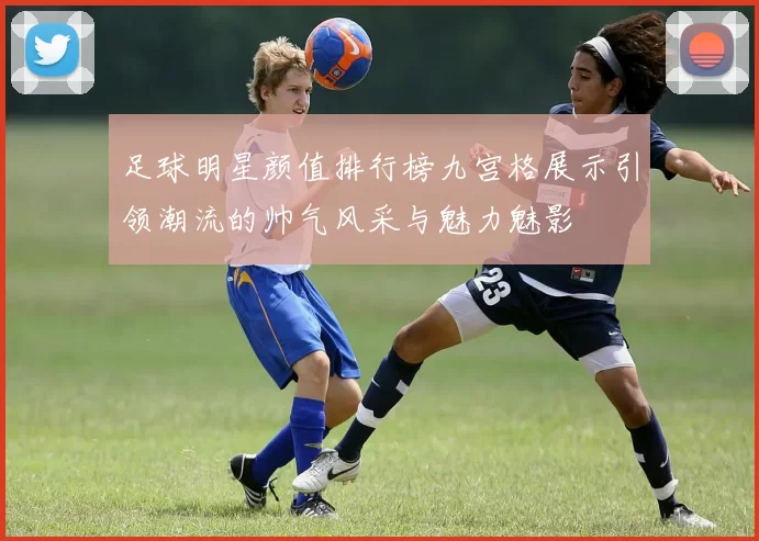 足球明星颜值排行榜九宫格展示引领潮流的帅气风采与魅力魅影