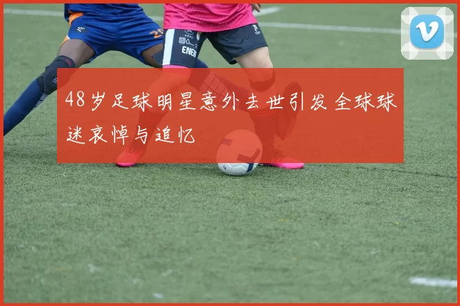48岁足球明星意外去世引发全球球迷哀悼与追忆