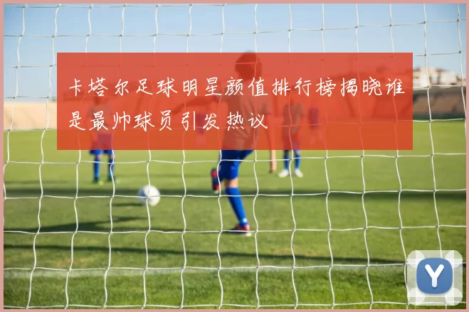 卡塔尔足球明星颜值排行榜揭晓谁是最帅球员引发热议