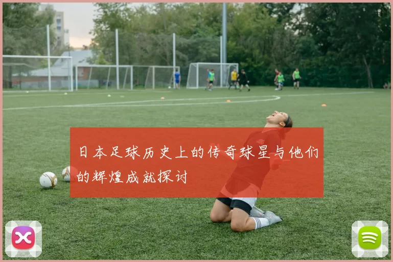日本足球历史上的传奇球星与他们的辉煌成就探讨