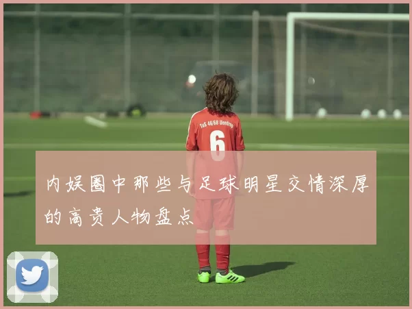 内娱圈中那些与足球明星交情深厚的高贵人物盘点