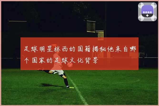 足球明星林西的国籍揭秘他来自哪个国家的足球文化背景