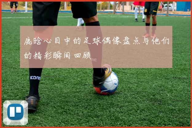鹿晗心目中的足球偶像盘点与他们的精彩瞬间回顾