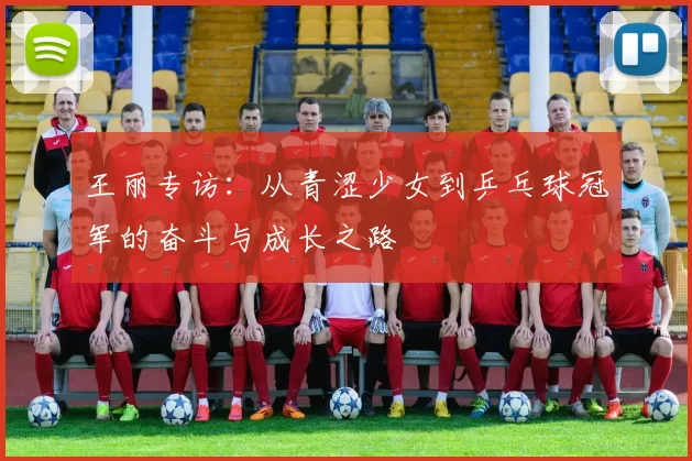 王丽专访：从青涩少女到乒乓球冠军的奋斗与成长之路