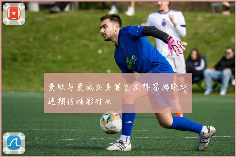 曼联与曼城热身赛首发阵容揭晓球迷期待精彩对决