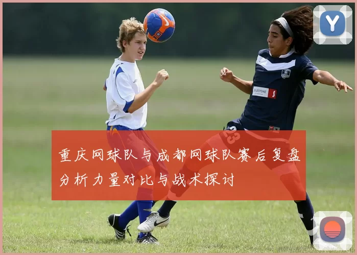 重庆网球队与成都网球队赛后复盘分析力量对比与战术探讨