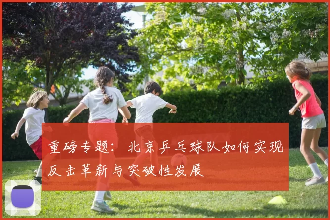 重磅专题：北京乒乓球队如何实现反击革新与突破性发展