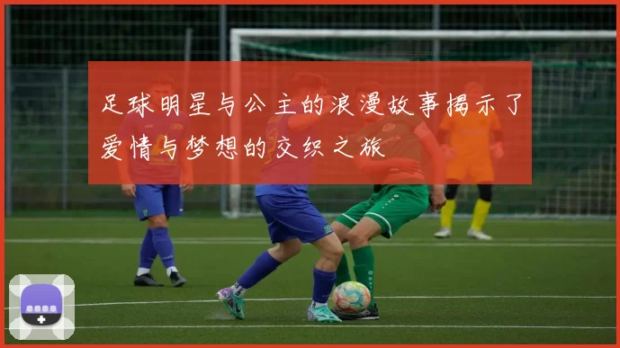 足球明星与公主的浪漫故事揭示了爱情与梦想的交织之旅