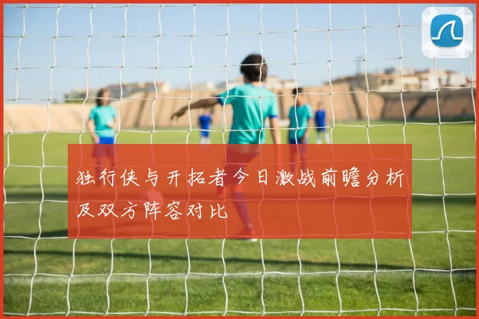 独行侠与开拓者今日激战前瞻分析及双方阵容对比