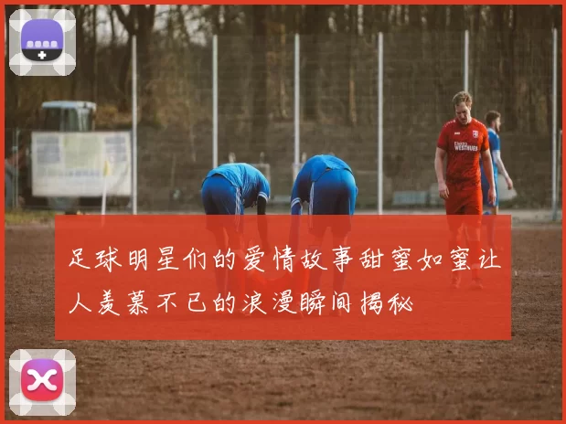 足球明星们的爱情故事甜蜜如蜜让人羡慕不已的浪漫瞬间揭秘