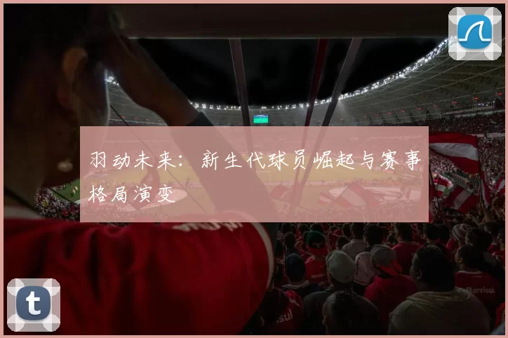 羽动未来：新生代球员崛起与赛事格局演变