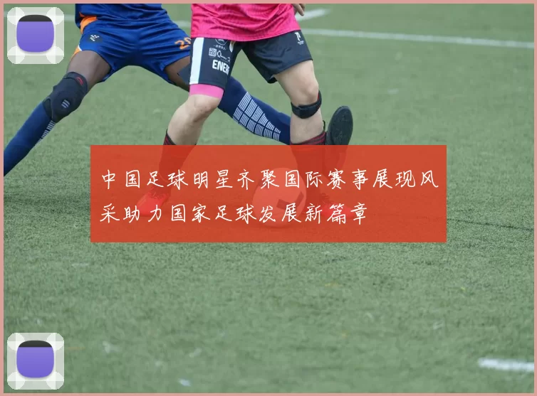 中国足球明星齐聚国际赛事展现风采助力国家足球发展新篇章