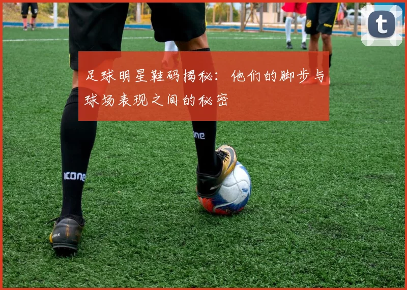 足球明星鞋码揭秘：他们的脚步与球场表现之间的秘密