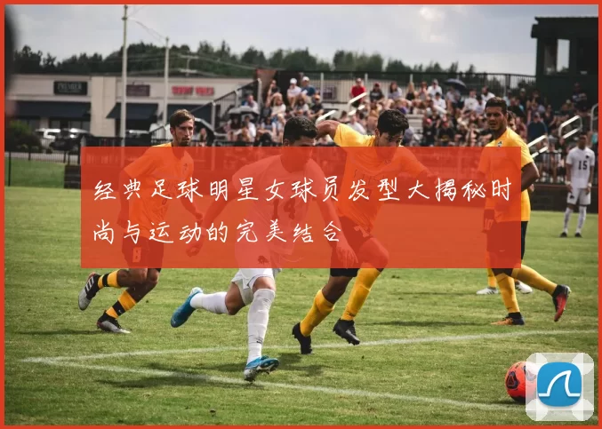 经典足球明星女球员发型大揭秘时尚与运动的完美结合