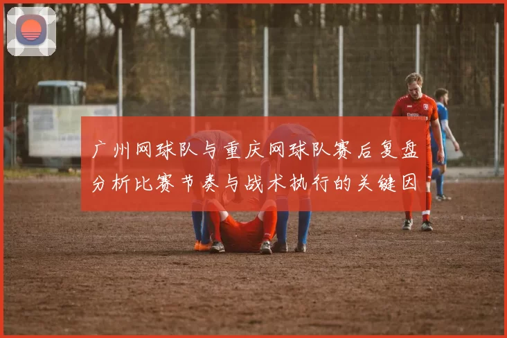 广州网球队与重庆网球队赛后复盘分析比赛节奏与战术执行的关键因素