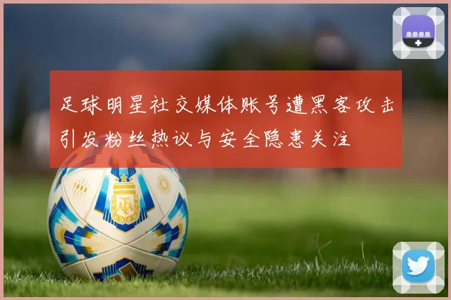 足球明星社交媒体账号遭黑客攻击引发粉丝热议与安全隐患关注