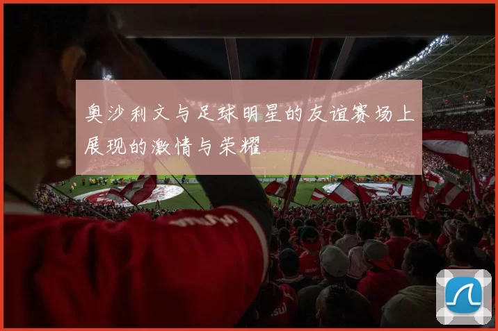 奥沙利文与足球明星的友谊赛场上展现的激情与荣耀