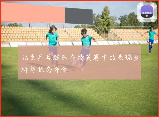 北京乒乓球队在精英赛中的表现分析与状态评价