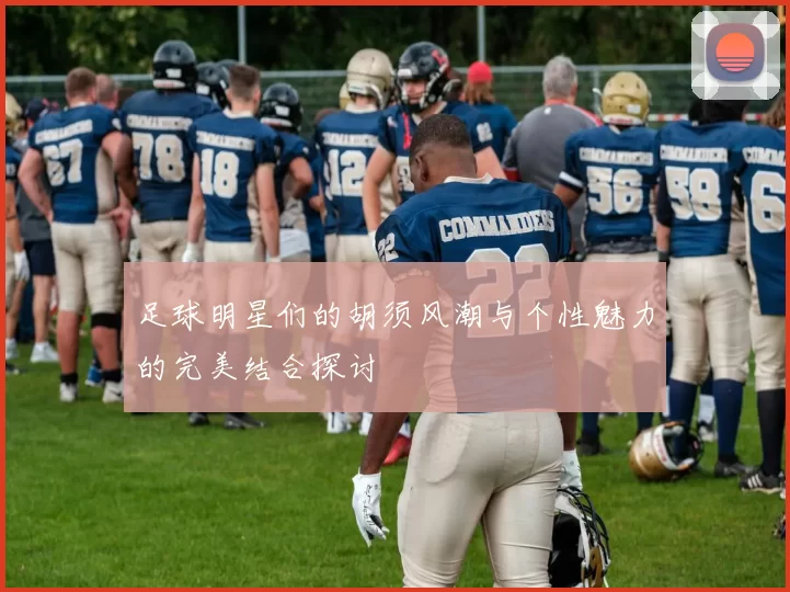足球明星们的胡须风潮与个性魅力的完美结合探讨