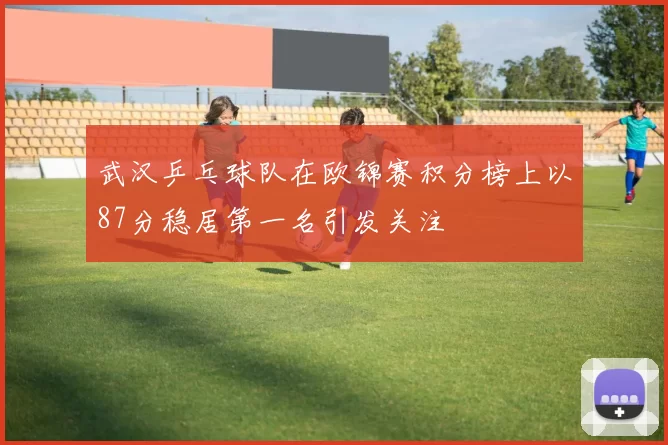 武汉乒乓球队在欧锦赛积分榜上以87分稳居第一名引发关注