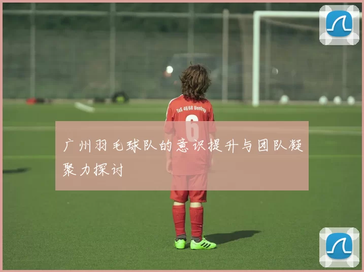 广州羽毛球队的意识提升与团队凝聚力探讨
