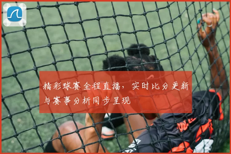 精彩球赛全程直播，实时比分更新与赛事分析同步呈现