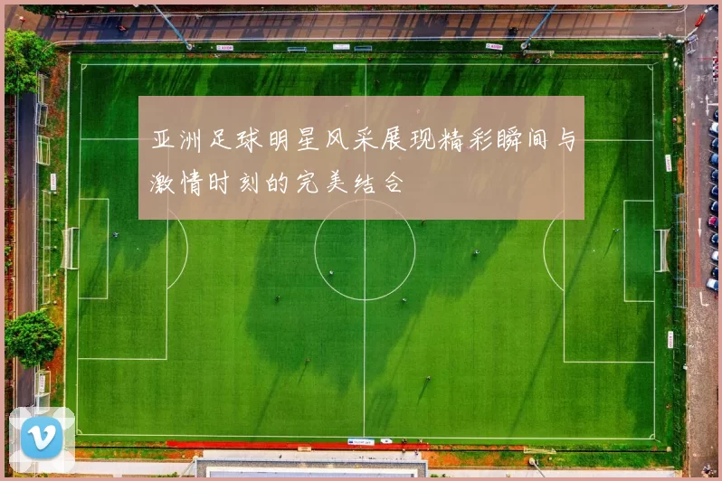 亚洲足球明星风采展现精彩瞬间与激情时刻的完美结合