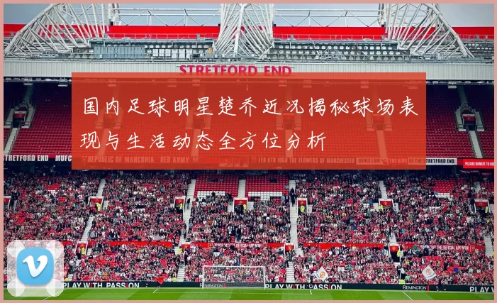 国内足球明星楚乔近况揭秘球场表现与生活动态全方位分析