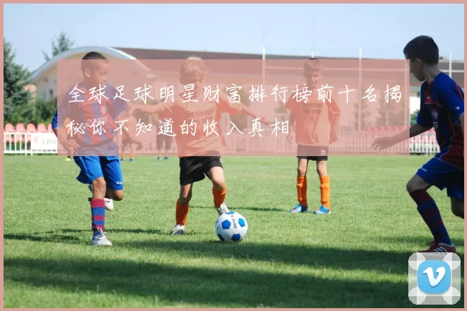 全球足球明星财富排行榜前十名揭秘你不知道的收入真相