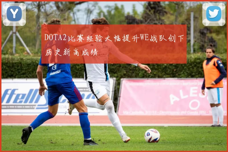 DOTA2比赛经验大幅提升WE战队创下历史新高成绩
