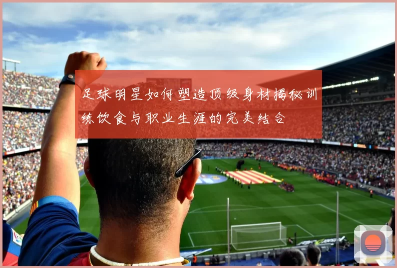 足球明星如何塑造顶级身材揭秘训练饮食与职业生涯的完美结合