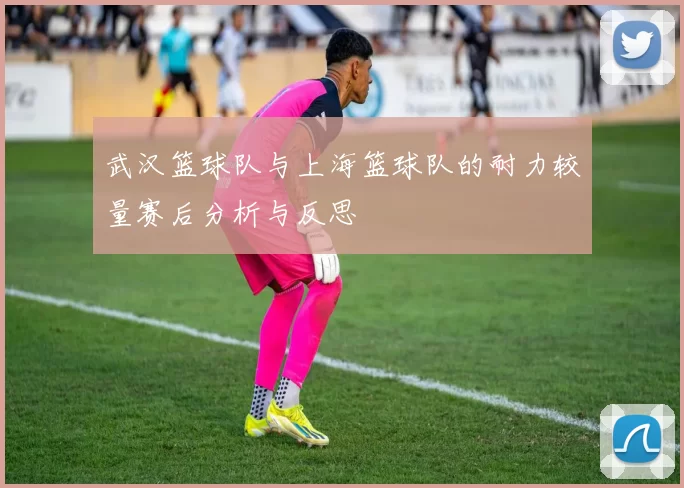 武汉篮球队与上海篮球队的耐力较量赛后分析与反思
