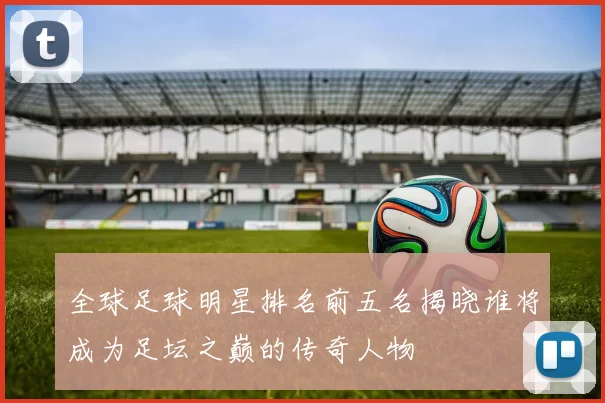 全球足球明星排名前五名揭晓谁将成为足坛之巅的传奇人物