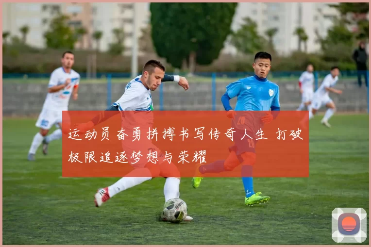 运动员奋勇拼搏书写传奇人生 打破极限追逐梦想与荣耀