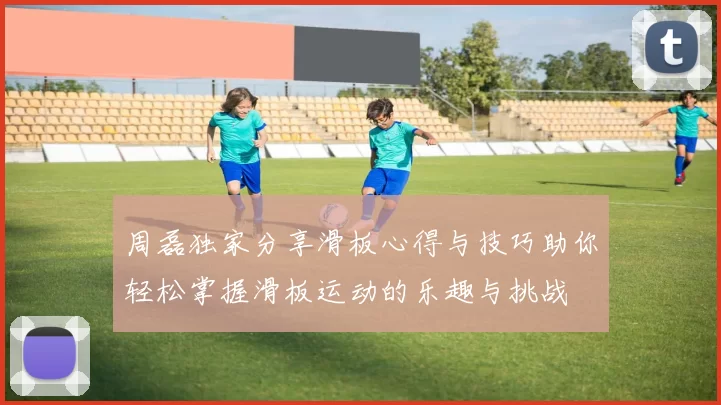 周磊独家分享滑板心得与技巧助你轻松掌握滑板运动的乐趣与挑战