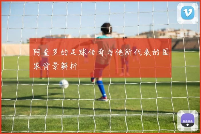 阿奎罗的足球传奇与他所代表的国家背景解析