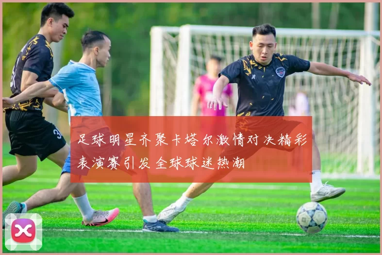 足球明星齐聚卡塔尔激情对决精彩表演赛引发全球球迷热潮