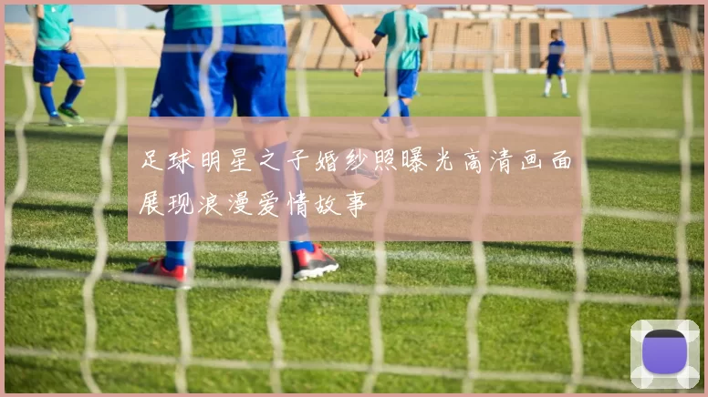 足球明星之子婚纱照曝光高清画面展现浪漫爱情故事