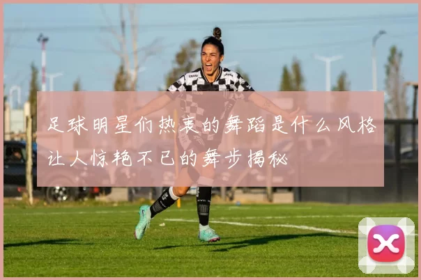 足球明星们热衷的舞蹈是什么风格让人惊艳不已的舞步揭秘