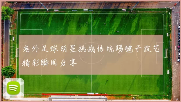 老外足球明星挑战传统踢毽子技艺精彩瞬间分享